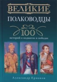 Великие полководцы: 100 историй о подвигах и победах
