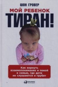 Мой ребенок – тиран! Как вернуть взаимопонимание и покой в семью, где дети не слушаются и грубят