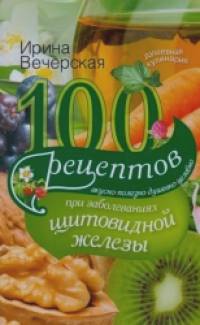 100 рецептов при заболеваниях щитовидной железы: Вкусно, полезно, душевно, целебно