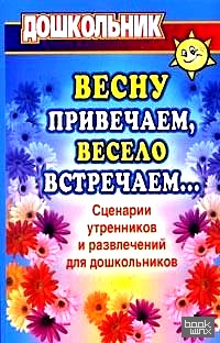 Весну привечаем, весело встречаем: Сценарии утренников и развлечений для дошкольников