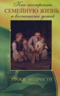 Как построить семейную жизнь и воспитать детей: Уроки мудрости