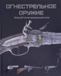 Огнестрельное оружие: Большой иллюстрированный атлас